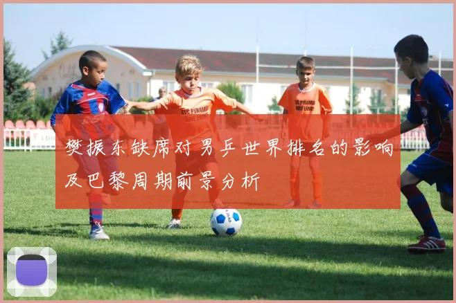 樊振东缺席对男乒世界排名的影响及巴黎周期前景分析